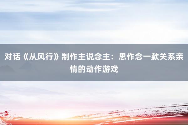 对话《从风行》制作主说念主:思作念一款关系亲情的动作游戏